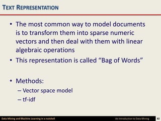 TEXT REPRESENTATION

      • The most common way to model documents
        is to transform them into sparse numeric
        vectors and then deal with them with linear
        algebraic operations
      • This representation is called “Bag of Words”

      • Methods:
             – Vector space model
             – tf-idf

Data Mining and Machine Learning in a nutshell   An Introduction to Data Mining   82
 