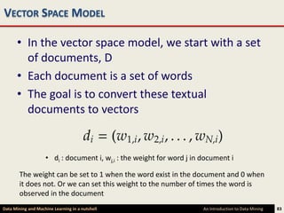 VECTOR SPACE MODEL

      • In the vector space model, we start with a set
        of documents, D
      • Each document is a set of words
      • The goal is to convert these textual
        documents to vectors


                    • di : document i, wj,i : the weight for word j in document i

        The weight can be set to 1 when the word exist in the document and 0 when
        it does not. Or we can set this weight to the number of times the word is
        observed in the document
Data Mining and Machine Learning in a nutshell                         An Introduction to Data Mining   83
 