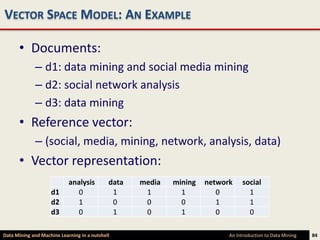 VECTOR SPACE MODEL: AN EXAMPLE

      • Documents:
             – d1: data mining and social media mining
             – d2: social network analysis
             – d3: data mining
      • Reference vector:
             – (social, media, mining, network, analysis, data)
      • Vector representation:
                            analysis         data   media   mining   network    social
                    d1         0              1      1        1         0         1
                    d2         1              0      0        0         1         1
                    d3         0              1      0        1         0         0

Data Mining and Machine Learning in a nutshell                             An Introduction to Data Mining   84
 