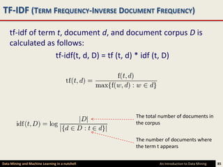 TF-IDF (TERM FREQUENCY-INVERSE DOCUMENT FREQUENCY)

    tf-idf of term t, document d, and document corpus D is
    calculated as follows:
                  tf-idf(t, d, D) = tf (t, d) * idf (t, D)




                                                 The total number of documents in
                                                 the corpus


                                                 The number of documents where
                                                 the term t appears


Data Mining and Machine Learning in a nutshell            An Introduction to Data Mining   85
 