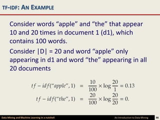 TF-IDF: AN EXAMPLE

      Consider words “apple” and “the” that appear
      10 and 20 times in document 1 (d1), which
      contains 100 words.
      Consider |D| = 20 and word “apple” only
      appearing in d1 and word “the” appearing in all
      20 documents




Data Mining and Machine Learning in a nutshell   An Introduction to Data Mining   86
 