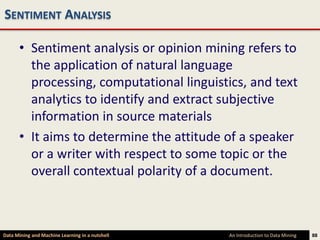 SENTIMENT ANALYSIS

      • Sentiment analysis or opinion mining refers to
        the application of natural language
        processing, computational linguistics, and text
        analytics to identify and extract subjective
        information in source materials
      • It aims to determine the attitude of a speaker
        or a writer with respect to some topic or the
        overall contextual polarity of a document.



Data Mining and Machine Learning in a nutshell   An Introduction to Data Mining   88
 