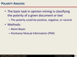 POLARITY ANALYSIS

      • The basic task in opinion mining is classifying
        the polarity of a given document or text
             – The polarity could be positive, negative, or neutral
      • Methods:
             – Naïve Bayes
             – Pointwise Mutual Information (PMI)




Data Mining and Machine Learning in a nutshell      An Introduction to Data Mining   89
 