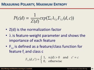 MEASURING POLARITY, MAXIMUM ENTROPY




      • Z(d) is the normalization factor
      • is feature-weight parameter and shows the
        importance of each feature
      • Fi,c is defined as a feature/class function for
        feature fi and class c


Data Mining and Machine Learning in a nutshell   An Introduction to Data Mining   91
 
