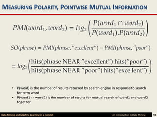 MEASURING POLARITY, POINTWISE MUTUAL INFORMATION




         • P(word) is the number of results returned by search engine in response to search
           for term word
         • P(word1 word2) is the number of results for mutual search of word1 and word2
           together


Data Mining and Machine Learning in a nutshell                       An Introduction to Data Mining   92
 