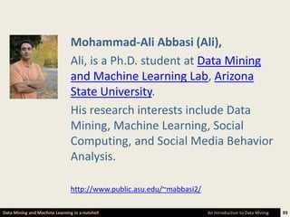 Mohammad-Ali Abbasi (Ali),
                                Ali, is a Ph.D. student at Data Mining
                                and Machine Learning Lab, Arizona
                                State University.
                                His research interests include Data
                                Mining, Machine Learning, Social
                                Computing, and Social Media Behavior
                                Analysis.

                                http://www.public.asu.edu/~mabbasi2/

Data Mining and Machine Learning in a nutshell                         An Introduction to Data Mining   93
 