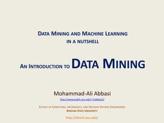 DATA MINING AND MACHINE LEARNING
                                                      IN A NUTSHELL



               AN INTRODUCTION TO                         DATA MINING
                                            Mohammad-Ali Abbasi
                                                 http://www.public.asu.edu/~mabbasi2/

                               SCHOOL OF COMPUTING, INFORMATICS, AND DECISION SYSTEMS ENGINEERING
                                                   ARIZONA STATE UNIVERSITY

                                                     http://dmml.asu.edu/
Data Mining and Machine Learning in a nutshell                                             An Introduction to Data Mining   1
 