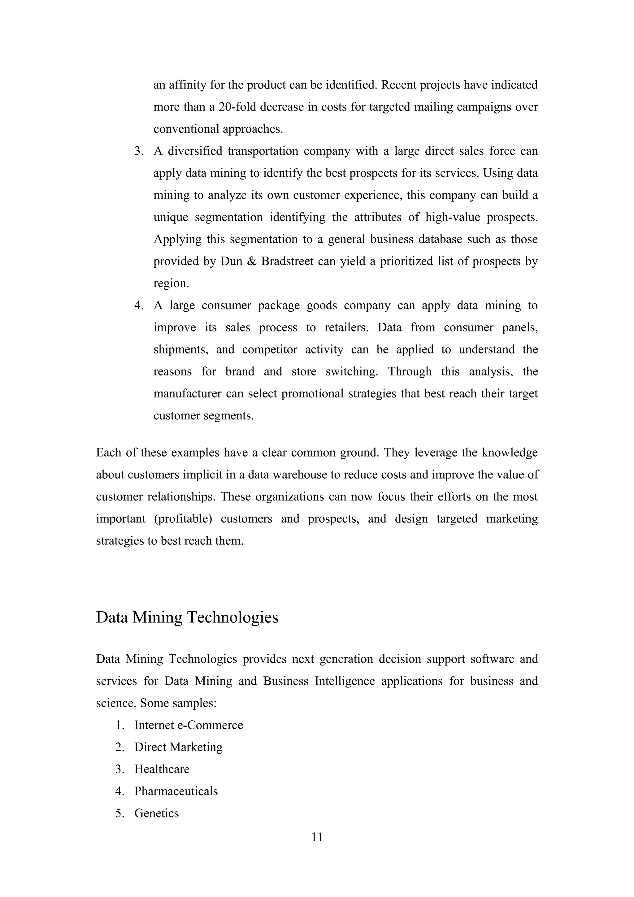 an affinity for the product can be identified. Recent projects have indicated
more than a 20-fold decrease in costs for targeted mailing campaigns over
conventional approaches.
3. A diversified transportation company with a large direct sales force can
apply data mining to identify the best prospects for its services. Using data
mining to analyze its own customer experience, this company can build a
unique segmentation identifying the attributes of high-value prospects.
Applying this segmentation to a general business database such as those
provided by Dun & Bradstreet can yield a prioritized list of prospects by
region.
4. A large consumer package goods company can apply data mining to
improve its sales process to retailers. Data from consumer panels,
shipments, and competitor activity can be applied to understand the
reasons for brand and store switching. Through this analysis, the
manufacturer can select promotional strategies that best reach their target
customer segments.
Each of these examples have a clear common ground. They leverage the knowledge
about customers implicit in a data warehouse to reduce costs and improve the value of
customer relationships. These organizations can now focus their efforts on the most
important (profitable) customers and prospects, and design targeted marketing
strategies to best reach them.
Data Mining Technologies
Data Mining Technologies provides next generation decision support software and
services for Data Mining and Business Intelligence applications for business and
science. Some samples:
1. Internet e-Commerce
2. Direct Marketing
3. Healthcare
4. Pharmaceuticals
5. Genetics
11
 