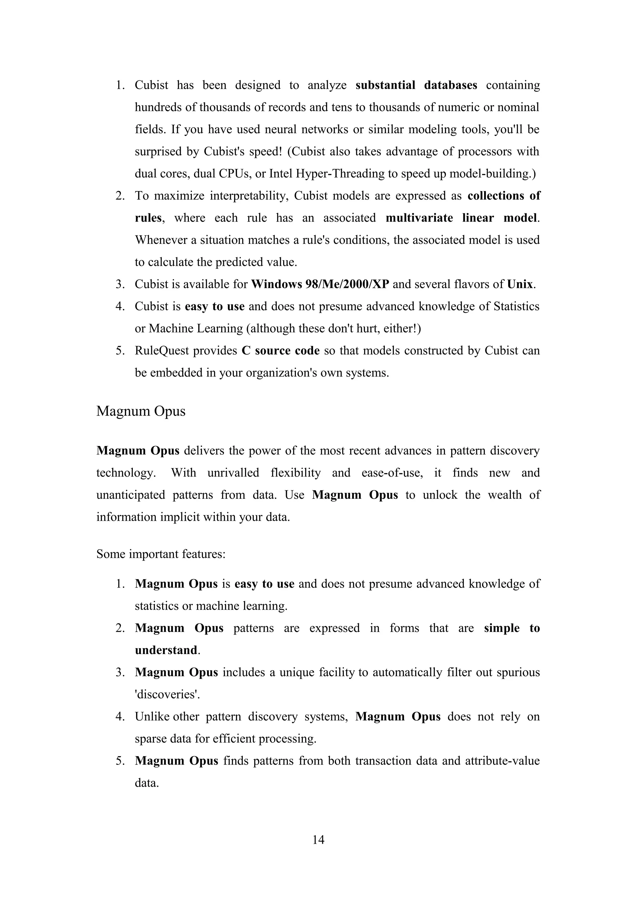 1. Cubist has been designed to analyze substantial databases containing
hundreds of thousands of records and tens to thousands of numeric or nominal
fields. If you have used neural networks or similar modeling tools, you'll be
surprised by Cubist's speed! (Cubist also takes advantage of processors with
dual cores, dual CPUs, or Intel Hyper-Threading to speed up model-building.)
2. To maximize interpretability, Cubist models are expressed as collections of
rules, where each rule has an associated multivariate linear model.
Whenever a situation matches a rule's conditions, the associated model is used
to calculate the predicted value.
3. Cubist is available for Windows 98/Me/2000/XP and several flavors of Unix.
4. Cubist is easy to use and does not presume advanced knowledge of Statistics
or Machine Learning (although these don't hurt, either!)
5. RuleQuest provides C source code so that models constructed by Cubist can
be embedded in your organization's own systems.
Magnum Opus
Magnum Opus delivers the power of the most recent advances in pattern discovery
technology. With unrivalled flexibility and ease-of-use, it finds new and
unanticipated patterns from data. Use Magnum Opus to unlock the wealth of
information implicit within your data.
Some important features:
1. Magnum Opus is easy to use and does not presume advanced knowledge of
statistics or machine learning.
2. Magnum Opus patterns are expressed in forms that are simple to
understand.
3. Magnum Opus includes a unique facility to automatically filter out spurious
'discoveries'.
4. Unlike other pattern discovery systems, Magnum Opus does not rely on
sparse data for efficient processing.
5. Magnum Opus finds patterns from both transaction data and attribute-value
data.
14
 