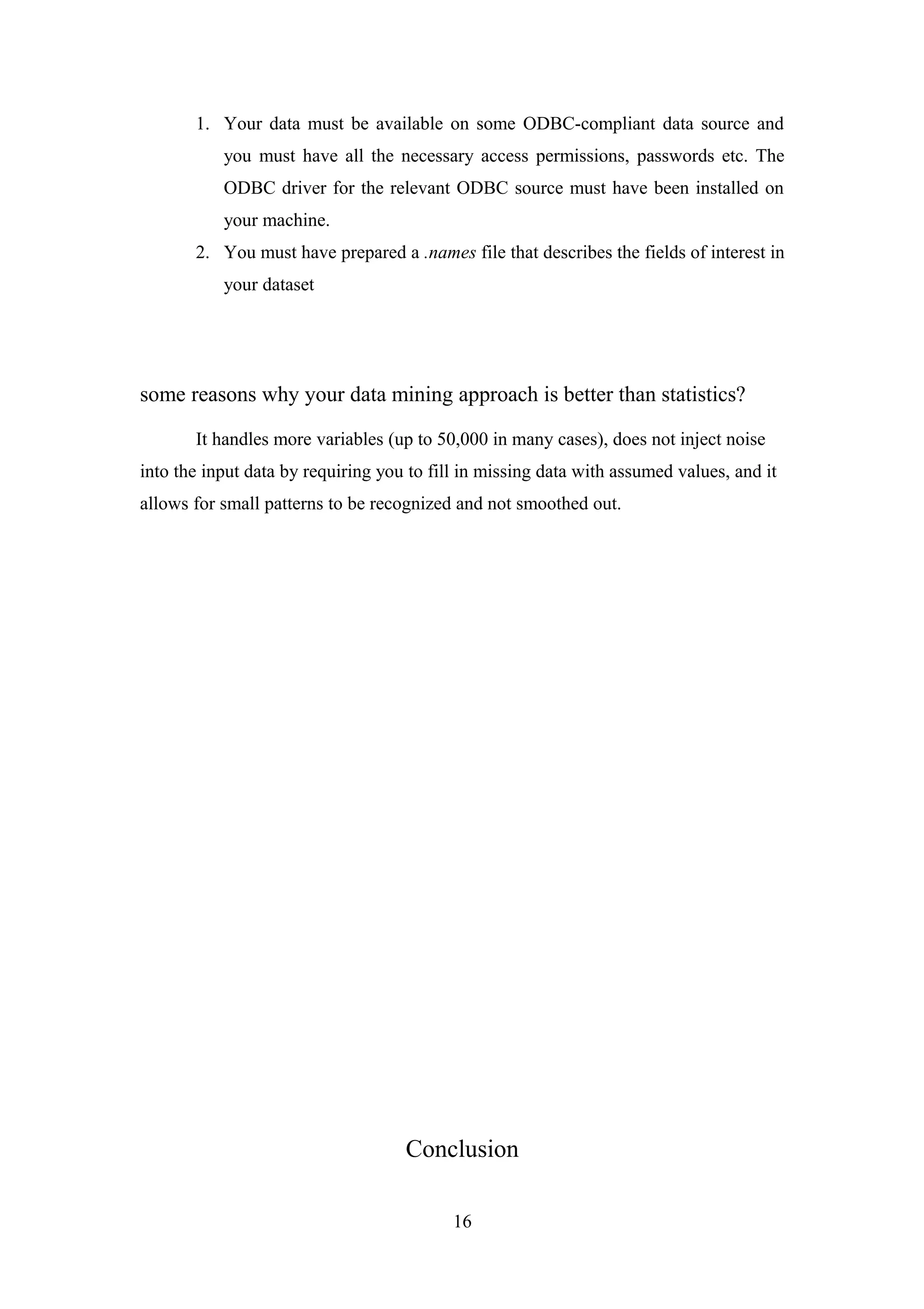 1. Your data must be available on some ODBC-compliant data source and
you must have all the necessary access permissions, passwords etc. The
ODBC driver for the relevant ODBC source must have been installed on
your machine.
2. You must have prepared a .names file that describes the fields of interest in
your dataset
some reasons why your data mining approach is better than statistics?
It handles more variables (up to 50,000 in many cases), does not inject noise
into the input data by requiring you to fill in missing data with assumed values, and it
allows for small patterns to be recognized and not smoothed out.
Conclusion
16
 
