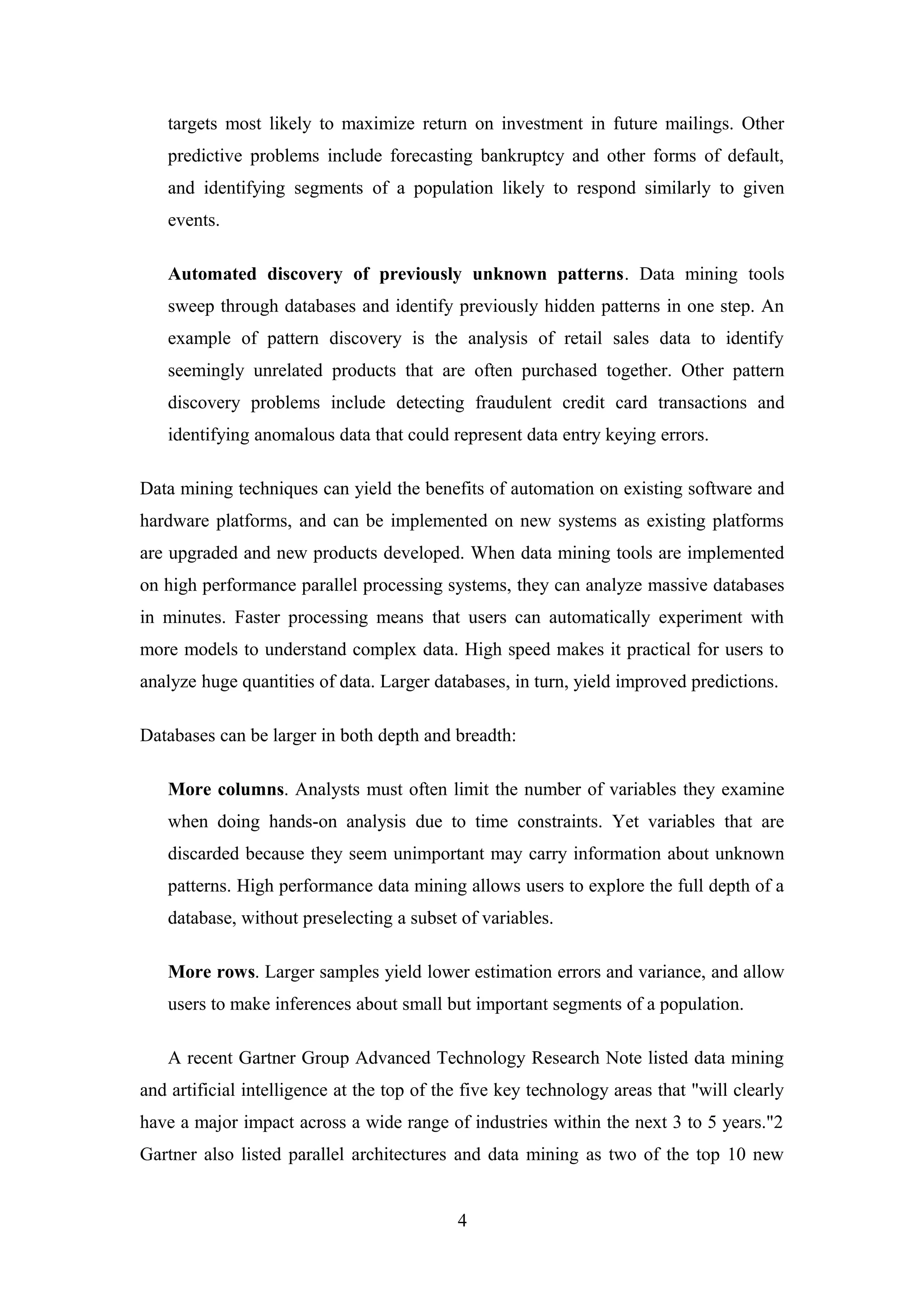 targets most likely to maximize return on investment in future mailings. Other
predictive problems include forecasting bankruptcy and other forms of default,
and identifying segments of a population likely to respond similarly to given
events.
Automated discovery of previously unknown patterns. Data mining tools
sweep through databases and identify previously hidden patterns in one step. An
example of pattern discovery is the analysis of retail sales data to identify
seemingly unrelated products that are often purchased together. Other pattern
discovery problems include detecting fraudulent credit card transactions and
identifying anomalous data that could represent data entry keying errors.
Data mining techniques can yield the benefits of automation on existing software and
hardware platforms, and can be implemented on new systems as existing platforms
are upgraded and new products developed. When data mining tools are implemented
on high performance parallel processing systems, they can analyze massive databases
in minutes. Faster processing means that users can automatically experiment with
more models to understand complex data. High speed makes it practical for users to
analyze huge quantities of data. Larger databases, in turn, yield improved predictions.
Databases can be larger in both depth and breadth:
More columns. Analysts must often limit the number of variables they examine
when doing hands-on analysis due to time constraints. Yet variables that are
discarded because they seem unimportant may carry information about unknown
patterns. High performance data mining allows users to explore the full depth of a
database, without preselecting a subset of variables.
More rows. Larger samples yield lower estimation errors and variance, and allow
users to make inferences about small but important segments of a population.
A recent Gartner Group Advanced Technology Research Note listed data mining
and artificial intelligence at the top of the five key technology areas that "will clearly
have a major impact across a wide range of industries within the next 3 to 5 years."2
Gartner also listed parallel architectures and data mining as two of the top 10 new
4
 