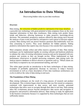 An Introduction to Data Mining
Discovering hidden value in your data warehouse
Overview
Data mining, the extraction of hidden predictive information from large databases, is
a powerful new technology with great potential to help companies focus on the most
important information in their data warehouses. Data mining tools predict future
trends and behaviors, allowing businesses to make proactive, knowledge-driven
decisions. The automated, prospective analyses offered by data mining move beyond
the analyses of past events provided by retrospective tools typical of decision support
systems. Data mining tools can answer business questions that traditionally were too
time consuming to resolve. They scour databases for hidden patterns, finding
predictive information that experts may miss because it lies outside their expectations.
Most companies already collect and refine massive quantities of data. Data mining
techniques can be implemented rapidly on existing software and hardware platforms
to enhance the value of existing information resources and can be integrated with new
products and systems as they are brought on-line. When implemented on high
performance client/server or parallel processing computers, data mining tools can
analyze massive databases to deliver answers to questions such as, "Which clients are
most likely to respond to my next promotional mailing, and why?"
This white paper provide an introduction to the basic technologies of data mining.
Examples of profitable applications illustrate its relevance to today’s business
environment as well as a basic description of how data warehouse architectures can
evolve to deliver the value of data mining to end users.
The Foundations of Data Mining
Data mining techniques are the result of a long process of research and product
development. This evolution began when business data was first stored on computers,
continued with improvements in data access, and more recently, generated
technologies that allow users to navigate through their data in real time. Data mining
takes this evolutionary process beyond retrospective data access and navigation to
prospective and proactive information delivery. Data mining is ready for application
in the business community because it is supported by three technologies that are now
sufficiently mature:
 