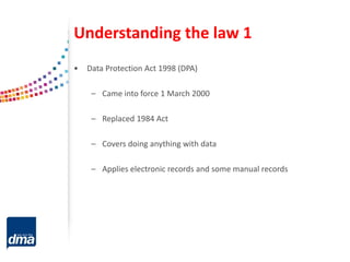 Understanding the law 1
• Data Protection Act 1998 (DPA)
– Came into force 1 March 2000
– Replaced 1984 Act
– Covers doing anything with data
– Applies electronic records and some manual records
 