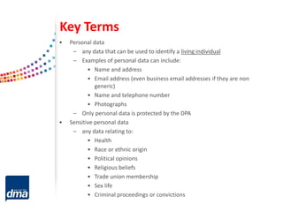 Key Terms
• Personal data
– any data that can be used to identify a living individual
– Examples of personal data can include:
• Name and address
• Email address (even business email addresses if they are non
generic)
• Name and telephone number
• Photographs
– Only personal data is protected by the DPA
• Sensitive personal data
– any data relating to:
• Health
• Race or ethnic origin
• Political opinions
• Religious beliefs
• Trade union membership
• Sex life
• Criminal proceedings or convictions
 