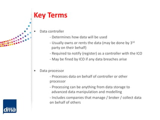 Key Terms
• Data controller
- Determines how data will be used
- Usually owns or rents the data (may be done by 3rd
party on their behalf)
- Required to notify (register) as a controller with the ICO
- May be fined by ICO if any data breaches arise
• Data processor
- Processes data on behalf of controller or other
processor
- Processing can be anything from data storage to
advanced data manipulation and modelling
- Includes companies that manage / broker / collect data
on behalf of others
 