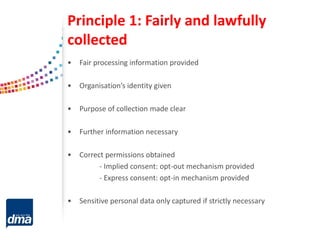 Principle 1: Fairly and lawfully
collected
• Fair processing information provided
• Organisation’s identity given
• Purpose of collection made clear
• Further information necessary
• Correct permissions obtained
- Implied consent: opt-out mechanism provided
- Express consent: opt-in mechanism provided
• Sensitive personal data only captured if strictly necessary
 