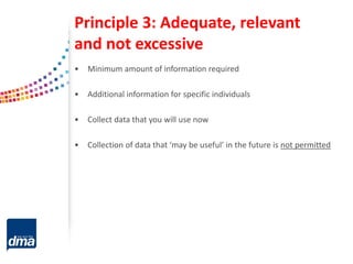 Principle 3: Adequate, relevant
and not excessive
• Minimum amount of information required
• Additional information for specific individuals
• Collect data that you will use now
• Collection of data that ‘may be useful’ in the future is not permitted
 
