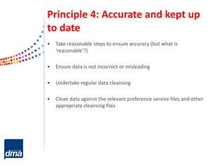 Principle 4: Accurate and kept up
to date
• Take reasonable steps to ensure accuracy (but what is
‘reasonable’?)
• Ensure data is not incorrect or misleading
• Undertake regular data cleansing
• Clean data against the relevant preference service files and other
appropriate cleansing files
 