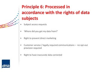 Principle 6: Processed in
accordance with the rights of data
subjects
• Subject access requests
• ‘Where did you get my data from?’
• Right to prevent direct marketing
• Customer service / legally required communications – no opt-out
provision required
• Right to have inaccurate data corrected
 