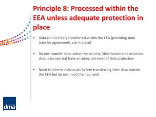 Principle 8: Processed within the
EEA unless adequate protection in
place
• Data can be freely transferred within the EEA (providing data
transfer agreements are in place)
• Do not transfer data unless the country (destination and countries
data is routed via) have an adequate level of data protection
• Need to inform individuals before transferring their data outside
the EEA but do not need their consent
 