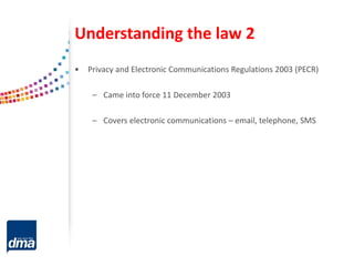 Understanding the law 2
• Privacy and Electronic Communications Regulations 2003 (PECR)
– Came into force 11 December 2003
– Covers electronic communications – email, telephone, SMS
 