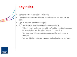 Key rules
• Sender must not conceal their identity
• Communication must have valid address where opt-outs can be
sent
• Opt-in required for individuals (B2C)
• Soft opt-in/existing customer exemption – available:
– When you are collecting the address/mobile number in the sale
or negotiations for the sale of a product or service;
– You only send communications about similar products and
services;
– You provided an opportunity at time of collection to opt-out.
 