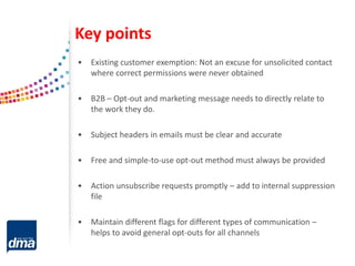 Key points
• Existing customer exemption: Not an excuse for unsolicited contact
where correct permissions were never obtained
• B2B – Opt-out and marketing message needs to directly relate to
the work they do.
• Subject headers in emails must be clear and accurate
• Free and simple-to-use opt-out method must always be provided
• Action unsubscribe requests promptly – add to internal suppression
file
• Maintain different flags for different types of communication –
helps to avoid general opt-outs for all channels
 
