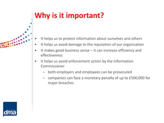 Why is it important?
• It helps us to protect information about ourselves and others
• It helps us avoid damage to the reputation of our organisation
• It makes good business sense – it can increase efficiency and
effectiveness
• It helps us avoid enforcement action by the Information
Commissioner
– both employers and employees can be prosecuted
– companies can face a monetary penalty of up to £500,000 for
major breaches
 