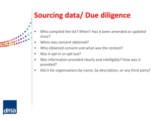 Sourcing data/ Due diligence
• Who compiled the list? When? Has it been amended or updated
since?
• When was consent obtained?
• Who obtained consent and what was the context?
• Was it opt-in or opt-out?
• Was information provided clearly and intelligibly? How was it
provided?
• Did it list organisations by name, by description, or any third party?
 