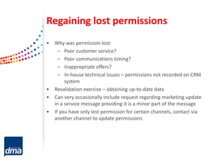 Regaining lost permissions
• Why was permission lost:
– Poor customer service?
– Poor communications timing?
– Inappropriate offers?
– In-house technical issues – permissions not recorded on CRM
system
• Revalidation exercise – obtaining up-to-date data
• Can very occasionally include request regarding marketing update
in a service message providing it is a minor part of the message
• If you have only lost permission for certain channels, contact via
another channel to update permissions
 