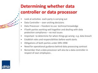 Determining whether data
controller or data processor
• Look at activities each party is carrying out
• Data Controller – over-arching decisions
• Data Processor – freedom to use technical knowledge
• If both parties working well together and dealing with data
protection compliance – no real issues
• Important to determine for when things go wrong e.g. data breach
• Establish roles and responsibilities before work starts
• Obligations of both parties under DPA 1998
• Need for operational guidance behind data processing contract
• Remember that a data processor will also be a data controller in
respect of own employees .
 