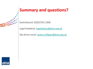 Summary and questions?
Switchboard: (020)7291 3300
Legal helpdesk: legaladvice@dma.org.uk
My direct email: james.milligan@dma.org.uk
 