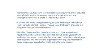 Comprehensive. It doesn’t leave questions unanswered, and it provides
enough information for viewers to get the big picture and any
appropriate context. In short, it tells the full story.
Current. The world changes quickly, so your data needs to be one or
two years old at most – unless it’s on a topic that hasn’t changed in a
long time. Use your discretion here.
Reliable. You’ve verified that the source you chose was relevant,
legitimate, and as unbiased as possible. You’ve asked yourself who
collected the research and whether they have credentials, when it was
last updated, and whether the organization hosting the information
has a purpose or agenda that could make the data biased.
 