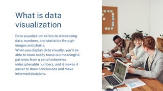 What is data
visualization
Data visualization refers to showcasing
data, numbers, and statistics through
images and charts.
When you display data visually, you’ll be
able to more easily tease out meaningful
patterns from a set of otherwise
indecipherable numbers, and it makes it
easier to draw conclusions and make
informed decisions.
 