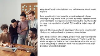 Why Data Visualization is Important to Showcase Metrics and
Reports
Data visualization improves the impact and recall of your
message or argument. Have you ever attended a presentation
where someone else’s presentation stood out to you thanks to
its clear representation of data? We’re willing to bet many of
you had.
We said it before, and we’ll say it again: Accurate visualization
of data can make or break a business presentation.
Let’s take a look at an example. Below, you’ll see two versions
of the same slide from a presentation deck. The first, with the
white background, is the actual presentation slide; the second
is a re-imagining of that slide from Professional Presentation
Designer Emiland de Cubber.
 