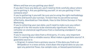 Original. It comes from a primary source. If the data you find is on
Wikipedia or in a news article, track down the original data so you can
spot any potential flaws, low sample sizes, or biased questionnaires.
Where and how are you getting your data?
If you don’t have any data yet, you’ll need to think carefully about where
you’re getting it. Are you gathering yourself, or are you getting it from
someone else?
If you’re gathering it yourself, be sure you’re using the right methodology
to write and launch your surveys. To learn how to use online surveys
effectively, download our free ebook, How to Use Online Surveys in Your
Marketing.
If you’re collecting your own data, you’ll need to make sure you collect
enough of it for the results to be statistically significant. Here’s a
refresher on statistical significance from a marketing standpoint if you
need one.
If you’re sourcing your data from a third party, it’s very, very important
that it’s coming from a reliable source. What makes a good data source? A
good data source is:
 