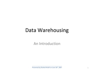 Data Warehousing
An Introduction
1Presented by Shahed Khalili on June 18th
, 2007
 