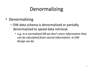 Denormalizing
• Denormalizing
– DW data schema is denormalized or partially
denormalized to speed data retrieval.
• e.g. in a normalized DB we don’t store information that
can be calculated from stored information. In DW
design we do.
15
 