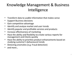 Knowledge Management & Business
Intelligence
• Transform data to usable Information that makes sense
• Support Business decisions
• Gain competitive advantage
• Identify and analyze market and user trends
• Identify popular and profitable services and products
• Increase effectiveness of marketing
• Have the ability and flexibility to create various reports for
management and Clients quickly
• Have the ability to priorities product enhancements based on
studying customer’s behavioural trends
• Detecting anomalies (e.g. Fraud detection)
• and more…
2
 