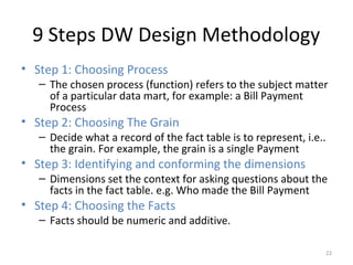 9 Steps DW Design Methodology
• Step 1: Choosing Process
– The chosen process (function) refers to the subject matter
of a particular data mart, for example: a Bill Payment
Process
• Step 2: Choosing The Grain
– Decide what a record of the fact table is to represent, i.e..
the grain. For example, the grain is a single Payment
• Step 3: Identifying and conforming the dimensions
– Dimensions set the context for asking questions about the
facts in the fact table. e.g. Who made the Bill Payment
• Step 4: Choosing the Facts
– Facts should be numeric and additive.
22
 