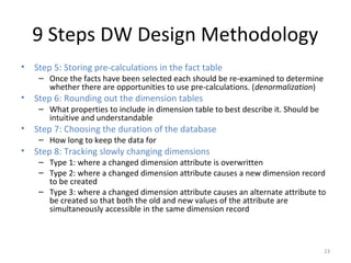 9 Steps DW Design Methodology
• Step 5: Storing pre-calculations in the fact table
– Once the facts have been selected each should be re-examined to determine
whether there are opportunities to use pre-calculations. (denormalization)
• Step 6: Rounding out the dimension tables
– What properties to include in dimension table to best describe it. Should be
intuitive and understandable
• Step 7: Choosing the duration of the database
– How long to keep the data for
• Step 8: Tracking slowly changing dimensions
– Type 1: where a changed dimension attribute is overwritten
– Type 2: where a changed dimension attribute causes a new dimension record
to be created
– Type 3: where a changed dimension attribute causes an alternate attribute to
be created so that both the old and new values of the attribute are
simultaneously accessible in the same dimension record
23
 