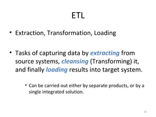 ETL
• Extraction, Transformation, Loading
• Tasks of capturing data by extracting from
source systems, cleansing (Transforming) it,
and finally loading results into target system.
• Can be carried out either by separate products, or by a
single integrated solution.
26
 
