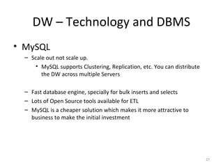 DW – Technology and DBMS
• MySQL
– Scale out not scale up.
• MySQL supports Clustering, Replication, etc. You can distribute
the DW across multiple Servers
– Fast database engine, specially for bulk inserts and selects
– Lots of Open Source tools available for ETL
– MySQL is a cheaper solution which makes it more attractive to
business to make the initial investment
27
 