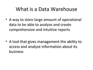 What is a Data Warehouse
• A way to store large amount of operational
data to be able to analyze and create
comprehensive and intuitive reports
• A tool that gives management the ability to
access and analyze information about its
business
4
 