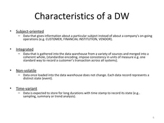 Characteristics of a DW
• Subject-oriented
– Data that gives information about a particular subject instead of about a company's on-going
operations (e.g. CUSTOMER, FINANCIAL INSTITUTION, VENDOR).
• Integrated
– Data that is gathered into the data warehouse from a variety of sources and merged into a
coherent whole, (standardize encoding, impose consistency in units of measure e.g. one
standard way to record a customer’s transaction across all systems).
• Non-volatile
– Data once loaded into the data warehouse does not change. Each data record represents a
distinct state (event).
• Time-variant
– Data is expected to store for long durations with time stamp to record its state (e.g..
sampling, summary or trend analysis).
6
 