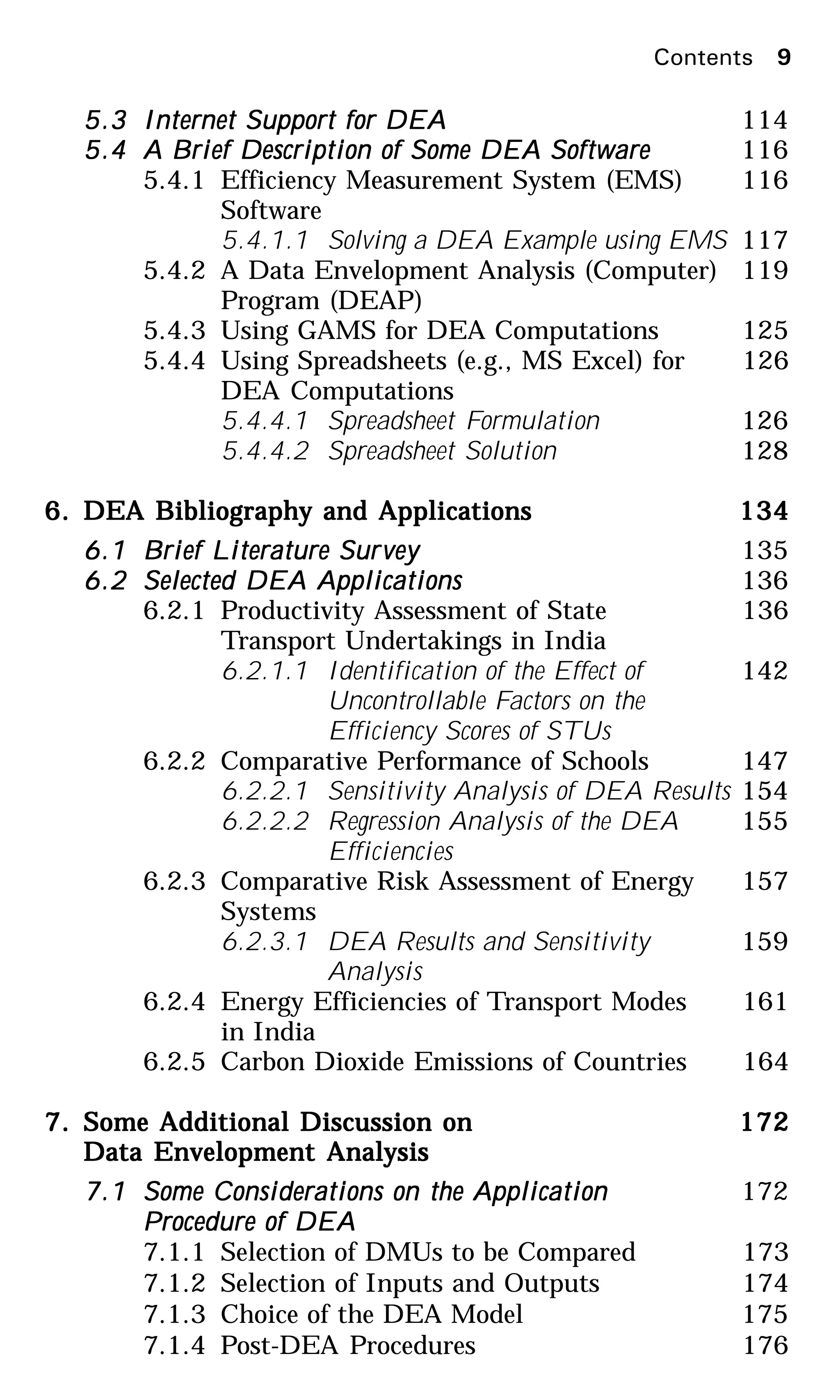 5.35.35.35.35.3 Internet Support for DEAInternet Support for DEAInternet Support for DEAInternet Support for DEAInternet Support for DEA 114
5.45.45.45.45.4 A Brief Description of Some DEA SoftwareA Brief Description of Some DEA SoftwareA Brief Description of Some DEA SoftwareA Brief Description of Some DEA SoftwareA Brief Description of Some DEA Software 116
5.4.1 Efficiency Measurement System (EMS) 116
Software
5.4.1.1 Solving a DEA Example using EMS 117
5.4.2 A Data Envelopment Analysis (Computer) 119
Program (DEAP)
5.4.3 Using GAMS for DEA Computations 125
5.4.4 Using Spreadsheets (e.g., MS Excel) for 126
DEA Computations
5.4.4.1 Spreadsheet Formulation 126
5.4.4.2 Spreadsheet Solution 128
6.6.6.6.6. DEA Bibliography and ApplicationsDEA Bibliography and ApplicationsDEA Bibliography and ApplicationsDEA Bibliography and ApplicationsDEA Bibliography and Applications 134134134134134
6.16.16.16.16.1 Brief Literature SurBrief Literature SurBrief Literature SurBrief Literature SurBrief Literature Surveyveyveyveyvey 135
6.26.26.26.26.2 Selected DEA ApplicationsSelected DEA ApplicationsSelected DEA ApplicationsSelected DEA ApplicationsSelected DEA Applications 136
6.2.1 Productivity Assessment of State 136
Transport Undertakings in India
6.2.1.1 Identification of the Effect of 142
Uncontrollable Factors on the
Efficiency Scores of STUs
6.2.2 Comparative Performance of Schools 147
6.2.2.1 Sensitivity Analysis of DEA Results 154
6.2.2.2 Regression Analysis of the DEA 155
Efficiencies
6.2.3 Comparative Risk Assessment of Energy 157
Systems
6.2.3.1 DEA Results and Sensitivity 159
Analysis
6.2.4 Energy Efficiencies of Transport Modes 161
in India
6.2.5 Carbon Dioxide Emissions of Countries 164
7.7.7.7.7. Some Additional Discussion onSome Additional Discussion onSome Additional Discussion onSome Additional Discussion onSome Additional Discussion on 172172172172172
Data Envelopment AnalysisData Envelopment AnalysisData Envelopment AnalysisData Envelopment AnalysisData Envelopment Analysis
7.17.17.17.17.1 Some Considerations on the ApplicationSome Considerations on the ApplicationSome Considerations on the ApplicationSome Considerations on the ApplicationSome Considerations on the Application 172
PPPPProcedure of DEArocedure of DEArocedure of DEArocedure of DEArocedure of DEA
7.1.1 Selection of DMUs to be Compared 173
7.1.2 Selection of Inputs and Outputs 174
7.1.3 Choice of the DEA Model 175
7.1.4 Post-DEA Procedures 176
Contents 9
 