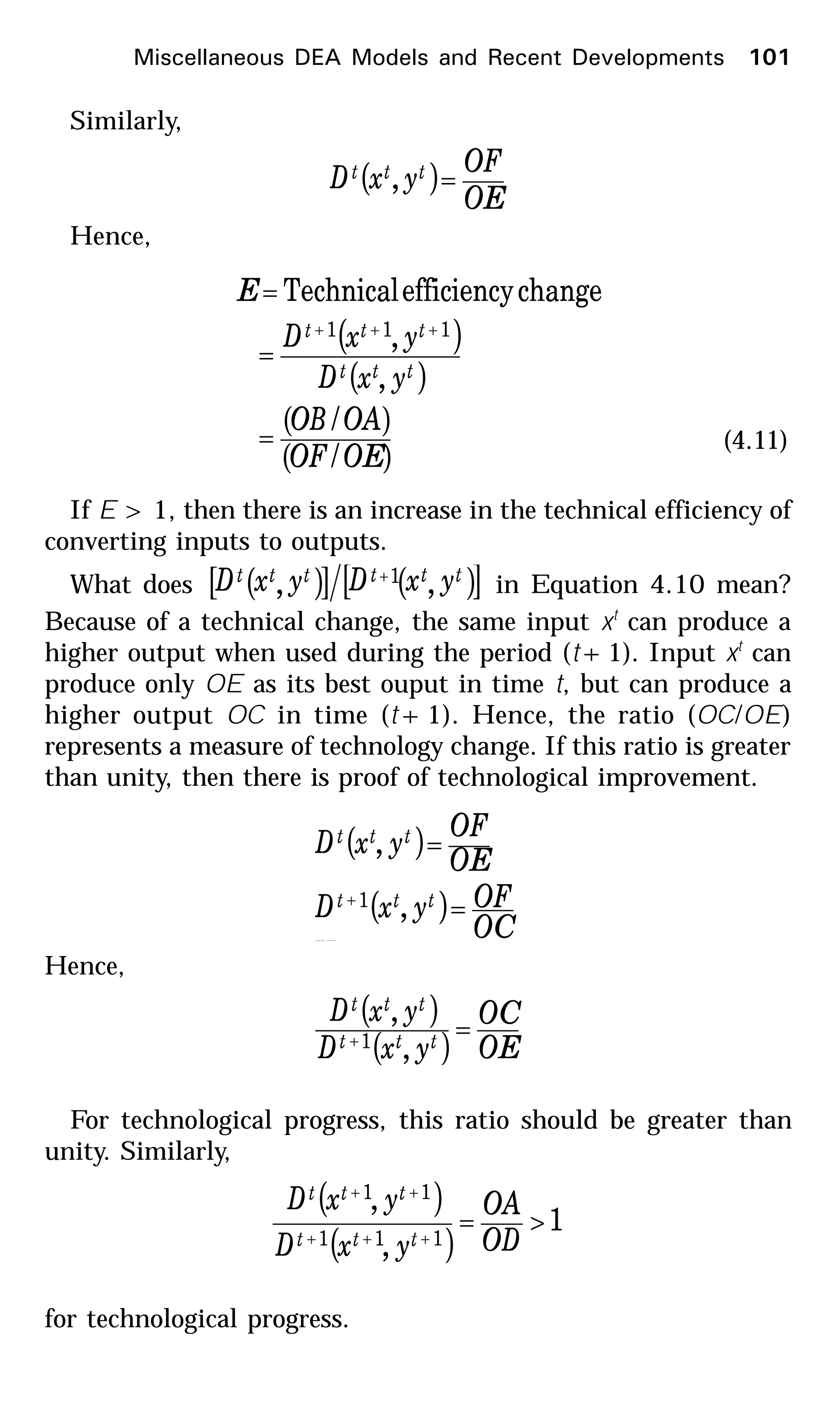 Similarly,
( )
OE
OF
yxD ttt =,
Hence,
( )
( )
( )
( )OEOF
OAOB
yxD
yxD
E
ttt
ttt
/
/
,
,
changeefficiencyTechnical
111
=
=
=
+++
(4.11)
If E > 1, then there is an increase in the technical efficiency of
converting inputs to outputs.
What does ( )[ ]ttt yxD , ( )[ ]ttt yxD ,1+
in Equation 4.10 mean?
Because of a technical change, the same input xt
can produce a
higher output when used during the period (t+1). Input xt
can
produce only OE as its best ouput in time t, but can produce a
higher output OC in time (t+1). Hence, the ratio (OC/OE)
represents a measure of technology change. If this ratio is greater
than unity, then there is proof of technological improvement.
( )
( )
OC
OFyxD
OE
OF
yxD
ttt
ttt
=
=
+
,
,
1
HHence,
( )
( ) OE
OC
yxD
yxD
ttt
ttt
=+
,
,
1
For technological progress, this ratio should be greater than
unity. Similarly,
( )
( )
1
,
,
111
11
>=
+++
++
OD
OA
yxD
yxD
ttt
ttt
for technological progress.
Miscellaneous DEA Models and Recent Developments 101
 