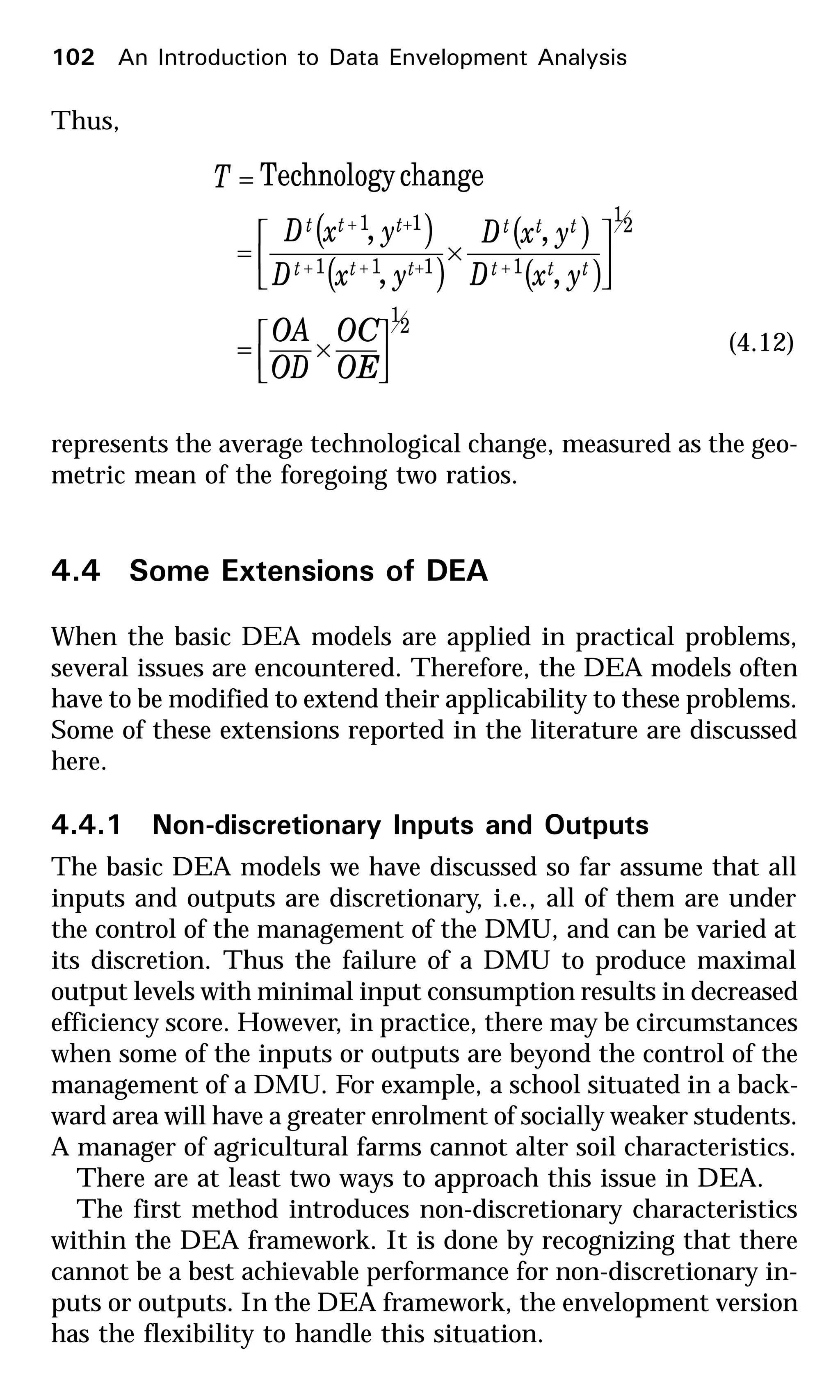 Thus,
( )
( )
( )
( )
2
1
2
1
1111
11
,
,
,
,
changeTechnology






×=






×=
=
++++
++
OE
OC
OD
OA
yxD
yxD
yxD
yxD
T
ttt
ttt
ttt
ttt
(4.12)
represents the average technological change, measured as the geo-
metric mean of the foregoing two ratios.
4.4 Some Extensions of DEA
When the basic DEA models are applied in practical problems,
several issues are encountered. Therefore, the DEA models often
have to be modified to extend their applicability to these problems.
Some of these extensions reported in the literature are discussed
here.
4.4.1 Non-discretionary Inputs and Outputs
The basic DEA models we have discussed so far assume that all
inputs and outputs are discretionary, i.e., all of them are under
the control of the management of the DMU, and can be varied at
its discretion. Thus the failure of a DMU to produce maximal
output levels with minimal input consumption results in decreased
efficiency score. However, in practice, there may be circumstances
when some of the inputs or outputs are beyond the control of the
management of a DMU. For example, a school situated in a back-
ward area will have a greater enrolment of socially weaker students.
A manager of agricultural farms cannot alter soil characteristics.
There are at least two ways to approach this issue in DEA.
The first method introduces non-discretionary characteristics
within the DEA framework. It is done by recognizing that there
cannot be a best achievable performance for non-discretionary in-
puts or outputs. In the DEA framework, the envelopment version
has the flexibility to handle this situation.
102 An Introduction to Data Envelopment Analysis
 
