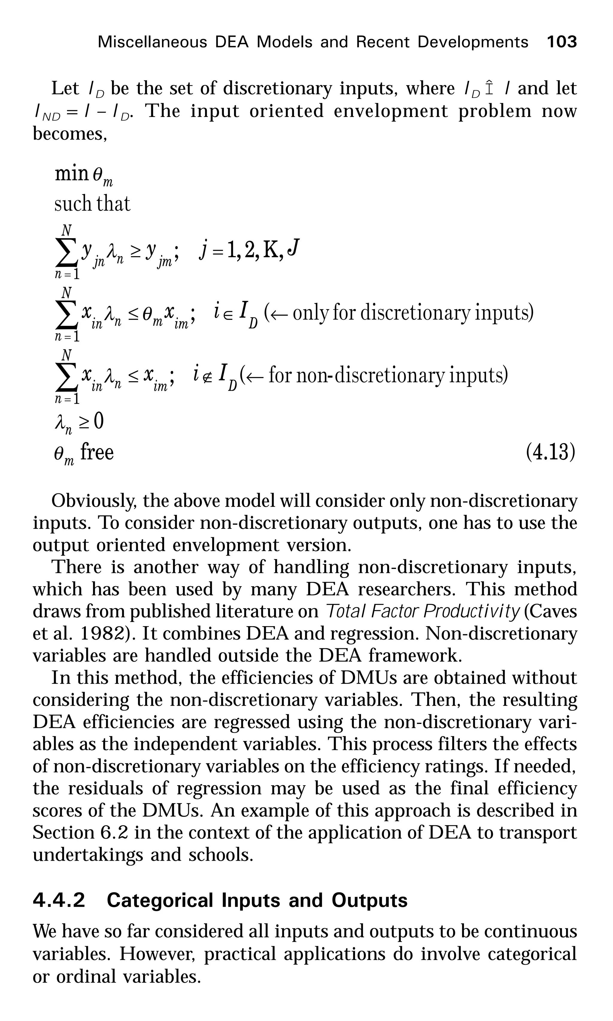 Let ID be the set of discretionary inputs, where ID Î I and let
IND =I – ID. The input oriented envelopment problem now
becomes,
(4.13)free
0
)(;
)(;
,K,2,1;
min
1
1
1
m
n
Dim
N
n
nin
Dimm
N
n
nin
jm
N
n
njn
m
Iixx
Iixx
Jjyy
θ
λ
λ
θλ
λ
θ
≥
←∉≤
←∈≤
=≥
∑
∑
∑
=
=
=
inputsarydiscretion-nonfor
inputsarydiscretionforonly
thatsuch
Obviously, the above model will consider only non-discretionary
inputs. To consider non-discretionary outputs, one has to use the
output oriented envelopment version.
There is another way of handling non-discretionary inputs,
which has been used by many DEA researchers. This method
draws from published literature on Total Factor Productivity (Caves
et al. 1982). It combines DEA and regression. Non-discretionary
variables are handled outside the DEA framework.
In this method, the efficiencies of DMUs are obtained without
considering the non-discretionary variables. Then, the resulting
DEA efficiencies are regressed using the non-discretionary vari-
ables as the independent variables. This process filters the effects
of non-discretionary variables on the efficiency ratings. If needed,
the residuals of regression may be used as the final efficiency
scores of the DMUs. An example of this approach is described in
Section 6.2 in the context of the application of DEA to transport
undertakings and schools.
4.4.2 Categorical Inputs and Outputs
We have so far considered all inputs and outputs to be continuous
variables. However, practical applications do involve categorical
or ordinal variables.
Miscellaneous DEA Models and Recent Developments 103
 
