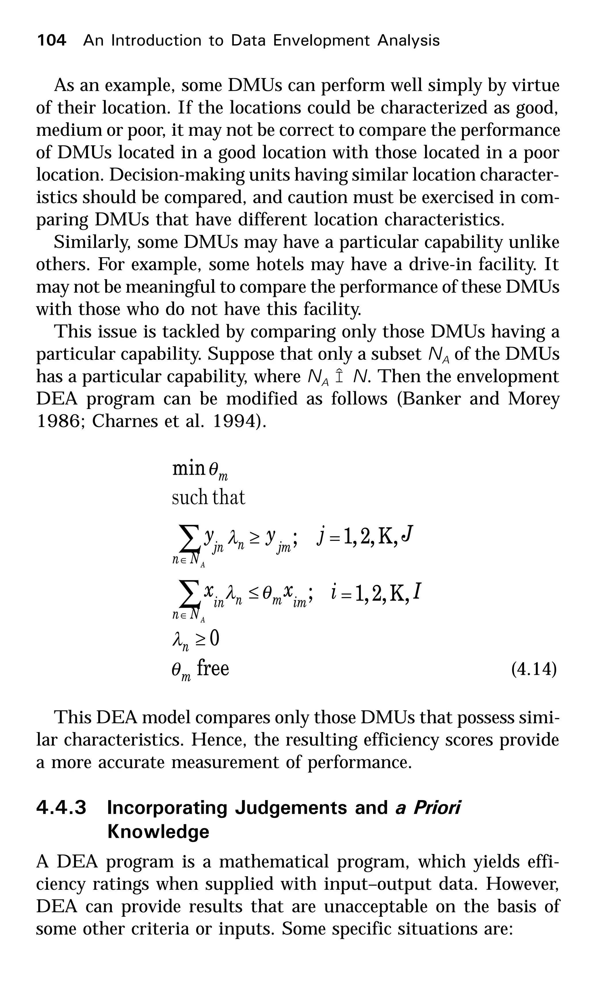 As an example, some DMUs can perform well simply by virtue
of their location. If the locations could be characterized as good,
medium or poor, it may not be correct to compare the performance
of DMUs located in a good location with those located in a poor
location. Decision-making units having similar location character-
istics should be compared, and caution must be exercised in com-
paring DMUs that have different location characteristics.
Similarly, some DMUs may have a particular capability unlike
others. For example, some hotels may have a drive-in facility. It
may not be meaningful to compare the performance of these DMUs
with those who do not have this facility.
This issue is tackled by comparing only those DMUs having a
particular capability. Suppose that only a subset NA of the DMUs
has a particular capability, where NA Î N. Then the envelopment
DEA program can be modified as follows (Banker and Morey
1986; Charnes et al. 1994).
free
0
,K,2,1;
,K,2,1;
min
m
n
imm
Nn
nin
jm
Nn
njn
m
Iixx
Jjyy
A
A
θ
λ
θλ
λ
θ
≥
=≤
=≥
∑
∑
∈
∈
thatsuch
(4.14)
This DEA model compares only those DMUs that possess simi-
lar characteristics. Hence, the resulting efficiency scores provide
a more accurate measurement of performance.
4.4.3 Incorporating Judgements and a Priori
Knowledge
A DEA program is a mathematical program, which yields effi-
ciency ratings when supplied with input–output data. However,
DEA can provide results that are unacceptable on the basis of
some other criteria or inputs. Some specific situations are:
104 An Introduction to Data Envelopment Analysis
 